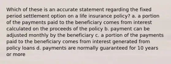 Which of these is an accurate statement regarding the fixed period settlement option on a life insurance policy? a. a portion of the payments paid to the beneficiary comes from interest calculated on the proceeds of the policy b. payment can be adjusted monthly by the beneficiary c. a portion of the payments paid to the beneficiary comes from interest generated from policy loans d. payments are normally guaranteed for 10 years or more