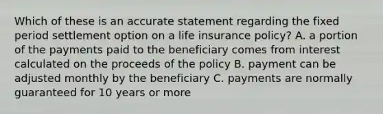 Which of these is an accurate statement regarding the fixed period settlement option on a life insurance policy? A. a portion of the payments paid to the beneficiary comes from interest calculated on the proceeds of the policy B. payment can be adjusted monthly by the beneficiary C. payments are normally guaranteed for 10 years or more