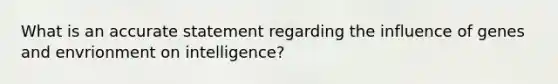 What is an accurate statement regarding the influence of genes and envrionment on intelligence?