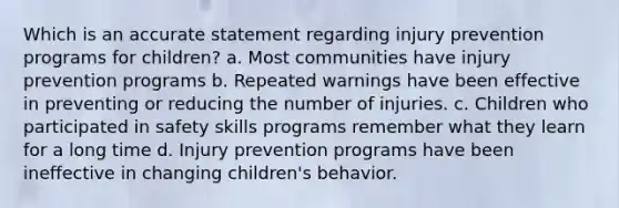 Which is an accurate statement regarding injury prevention programs for children? a. Most communities have injury prevention programs b. Repeated warnings have been effective in preventing or reducing the number of injuries. c. Children who participated in safety skills programs remember what they learn for a long time d. Injury prevention programs have been ineffective in changing children's behavior.