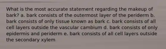 What is the most accurate statement regarding the makeup of bark? a. bark consists of the outermost layer of the periderm b. bark consists of only tissue known as bark c. bark consists of all cell layers outside the vascular cambium d. bark consists of only epidermis and periderm e. bark consists of all cell layers outside the secondary xylem