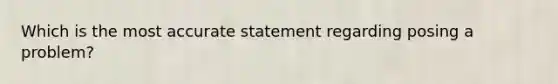 Which is the most accurate statement regarding posing a problem?