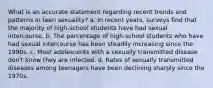 What is an accurate statement regarding recent trends and patterns in teen sexuality? a. In recent years, surveys find that the majority of high-school students have had sexual intercourse. b. The percentage of high-school students who have had sexual intercourse has been steadily increasing since the 1990s. c. Most adolescents with a sexually transmitted disease don't know they are infected. d. Rates of sexually transmitted diseases among teenagers have been declining sharply since the 1970s.