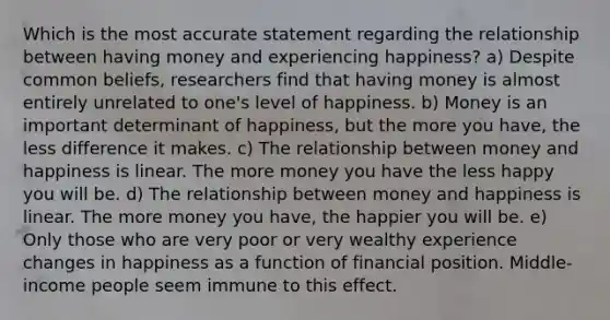 Which is the most accurate statement regarding the relationship between having money and experiencing happiness? a) Despite common beliefs, researchers find that having money is almost entirely unrelated to one's level of happiness. b) Money is an important determinant of happiness, but the more you have, the less difference it makes. c) The relationship between money and happiness is linear. The more money you have the less happy you will be. d) The relationship between money and happiness is linear. The more money you have, the happier you will be. e) Only those who are very poor or very wealthy experience changes in happiness as a function of financial position. Middle-income people seem immune to this effect.