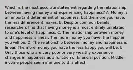 Which is the most accurate statement regarding the relationship between having money and experiencing happiness? A. Money is an important determinant of happiness, but the more you have, the less difference it makes. B. Despite common beliefs, researchers find that having money is almost entirely unrelated to one's level of happiness. C. The relationship between money and happiness is linear. The more money you have, the happier you will be. D. The relationship between money and happiness is linear. The more money you have the less happy you will be. E. Only those who are very poor or very wealthy experience changes in happiness as a function of financial position. Middle-income people seem immune to this effect.