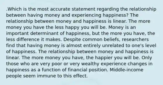 .Which is the most accurate statement regarding the relationship between having money and experiencing happiness? The relationship between money and happiness is linear. The more money you have the less happy you will be. Money is an important determinant of happiness, but the more you have, the less difference it makes. Despite common beliefs, researchers find that having money is almost entirely unrelated to one's level of happiness. The relationship between money and happiness is linear. The more money you have, the happier you will be. Only those who are very poor or very wealthy experience changes in happiness as a function of financial position. Middle-income people seem immune to this effect.