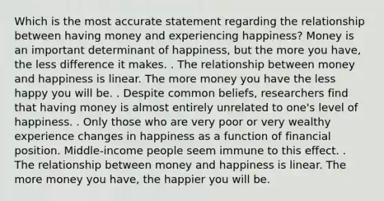 Which is the most accurate statement regarding the relationship between having money and experiencing happiness? Money is an important determinant of happiness, but the more you have, the less difference it makes. . The relationship between money and happiness is linear. The more money you have the less happy you will be. . Despite common beliefs, researchers find that having money is almost entirely unrelated to one's level of happiness. . Only those who are very poor or very wealthy experience changes in happiness as a function of financial position. Middle-income people seem immune to this effect. . The relationship between money and happiness is linear. The more money you have, the happier you will be.