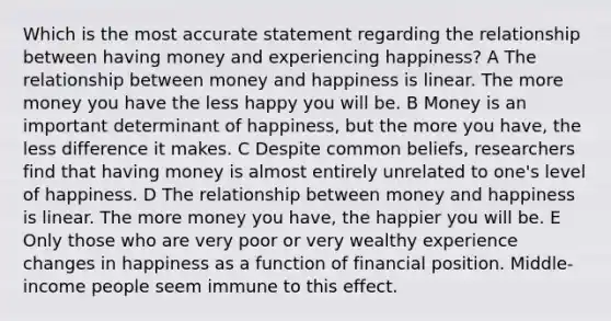 Which is the most accurate statement regarding the relationship between having money and experiencing happiness? A The relationship between money and happiness is linear. The more money you have the less happy you will be. B Money is an important determinant of happiness, but the more you have, the less difference it makes. C Despite common beliefs, researchers find that having money is almost entirely unrelated to one's level of happiness. D The relationship between money and happiness is linear. The more money you have, the happier you will be. E Only those who are very poor or very wealthy experience changes in happiness as a function of financial position. Middle-income people seem immune to this effect.