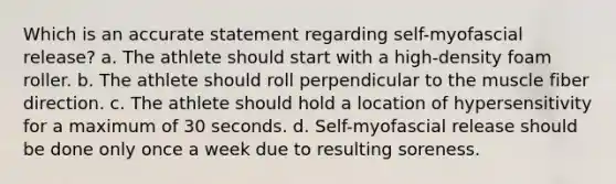 Which is an accurate statement regarding self-myofascial release? a. The athlete should start with a high-density foam roller. b. The athlete should roll perpendicular to the muscle fiber direction. c. The athlete should hold a location of hypersensitivity for a maximum of 30 seconds. d. Self-myofascial release should be done only once a week due to resulting soreness.