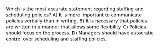 Which is the most accurate statement regarding staffing and scheduling policies? A) It is more important to communicate policies verbally than in writing. B) It is necessary that policies are written in a manner that allows some flexibility. C) Policies should focus on the process. D) Managers should have autocratic control over scheduling and staffing policies.