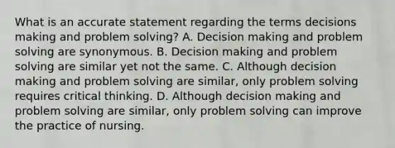 What is an accurate statement regarding the terms decisions making and problem solving? A. Decision making and problem solving are synonymous. B. Decision making and problem solving are similar yet not the same. C. Although decision making and problem solving are similar, only problem solving requires critical thinking. D. Although decision making and problem solving are similar, only problem solving can improve the practice of nursing.