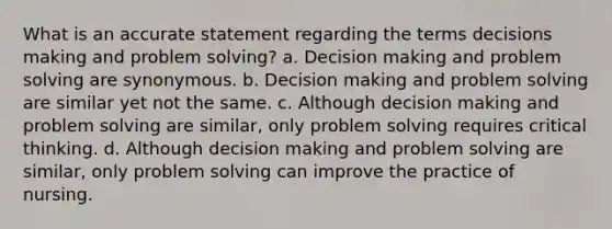 What is an accurate statement regarding the terms decisions making and problem solving? a. Decision making and problem solving are synonymous. b. Decision making and problem solving are similar yet not the same. c. Although decision making and problem solving are similar, only problem solving requires critical thinking. d. Although decision making and problem solving are similar, only problem solving can improve the practice of nursing.