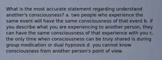 What is the most accurate statement regarding understand another's consciousness? a. two people who experience the same event will have the same consciousness of that event b. if you describe what you are experiencing to another person, they can have the same consciousness of that experience with you c. the only time when consciousness can be truly shared is during group medication or dual hypnosis d. you cannot know consciousness from another person's point of view.