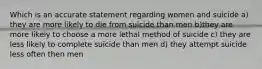 Which is an accurate statement regarding women and suicide a) they are more likely to die from suicide than men b)they are more likely to choose a more lethal method of suicide c) they are less likely to complete suicide than men d) they attempt suicide less often then men