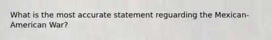 What is the most accurate statement reguarding the Mexican-American War?