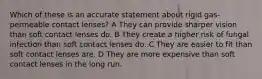 Which of these is an accurate statement about rigid gas-permeable contact lenses? A They can provide sharper vision than soft contact lenses do. B They create a higher risk of fungal infection than soft contact lenses do. C They are easier to fit than soft contact lenses are. D They are more expensive than soft contact lenses in the long run.