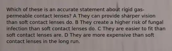 Which of these is an accurate statement about rigid gas-permeable contact lenses? A They can provide sharper vision than soft contact lenses do. B They create a higher risk of fungal infection than soft contact lenses do. C They are easier to fit than soft contact lenses are. D They are more expensive than soft contact lenses in the long run.