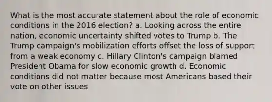 What is the most accurate statement about the role of economic conditions in the 2016 election? a. Looking across the entire nation, economic uncertainty shifted votes to Trump b. The Trump campaign's mobilization efforts offset the loss of support from a weak economy c. Hillary Clinton's campaign blamed President Obama for slow economic growth d. Economic conditions did not matter because most Americans based their vote on other issues