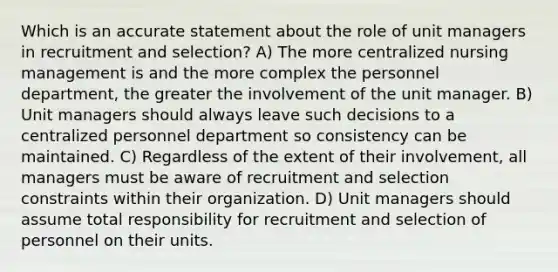 Which is an accurate statement about the role of unit managers in recruitment and selection? A) The more centralized nursing management is and the more complex the personnel department, the greater the involvement of the unit manager. B) Unit managers should always leave such decisions to a centralized personnel department so consistency can be maintained. C) Regardless of the extent of their involvement, all managers must be aware of recruitment and selection constraints within their organization. D) Unit managers should assume total responsibility for recruitment and selection of personnel on their units.