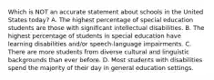 Which is NOT an accurate statement about schools in the United States today? A. The highest percentage of special education students are those with significant intellectual disabilities. B. The highest percentage of students in special education have learning disabilities and/or speech-language impairments. C. There are more students from diverse cultural and linguistic backgrounds than ever before. D. Most students with disabilities spend the majority of their day in general education settings.