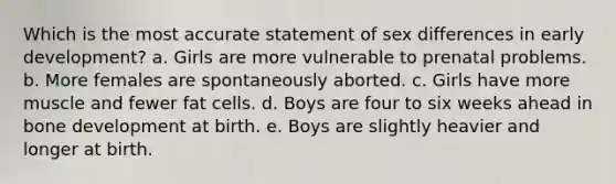 Which is the most accurate statement of sex differences in early development? a. Girls are more vulnerable to prenatal problems. b. More females are spontaneously aborted. c. Girls have more muscle and fewer fat cells. d. Boys are four to six weeks ahead in bone development at birth. e. Boys are slightly heavier and longer at birth.