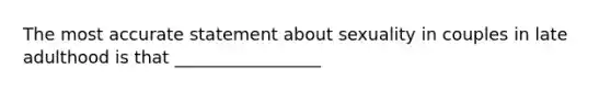 The most accurate statement about sexuality in couples in late adulthood is that _________________