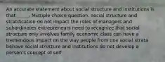 An accurate statement about social structure and institutions is that _____. Multiple choice question. social structure and stratification do not impact the roles of managers and subordinates entrepreneurs need to recognize that social structure only involves family economic class can have a tremendous impact on the way people from one social strata behave social structure and institutions do not develop a person's concept of self