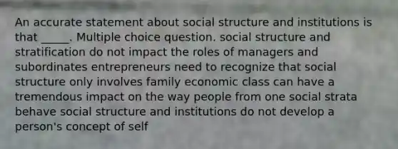 An accurate statement about social structure and institutions is that _____. Multiple choice question. social structure and stratification do not impact the roles of managers and subordinates entrepreneurs need to recognize that social structure only involves family economic class can have a tremendous impact on the way people from one social strata behave social structure and institutions do not develop a person's concept of self