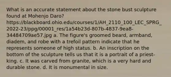 What is an accurate statement about the stone bust sculpture found at Mohenjo Daro? https://blackboard.ohio.edu/courses/1/AH_2110_100_LEC_SPRG_2022-23/ppg/00001_res/1a54b23d-807b-4837-9ea8-34484709ae57.jpg a. The figure's groomed beard, armband, diadem, and robe with a trefoil pattern indicate that he represents someone of high status. b. An inscription on the bottom of the sculpture tells us that it is a portrait of a priest-king. c. It was carved from granite, which is a very hard and durable stone. d. It is monumental in size.