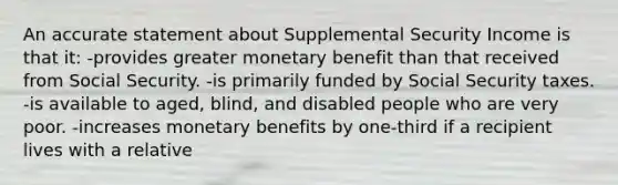 An accurate statement about Supplemental Security Income is that it: -provides greater monetary benefit than that received from Social Security. -is primarily funded by Social Security taxes. -is available to aged, blind, and disabled people who are very poor. -increases monetary benefits by one-third if a recipient lives with a relative