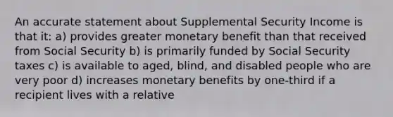 An accurate statement about Supplemental Security Income is that it: a) provides greater monetary benefit than that received from Social Security b) is primarily funded by Social Security taxes c) is available to aged, blind, and disabled people who are very poor d) increases monetary benefits by one-third if a recipient lives with a relative