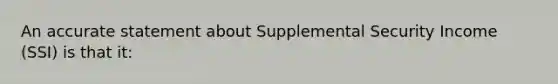 An accurate statement about Supplemental Security Income (SSI) is that it: