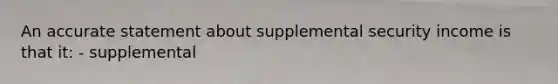 An accurate statement about supplemental security income is that it: - supplemental