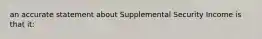 an accurate statement about Supplemental Security Income is that it: