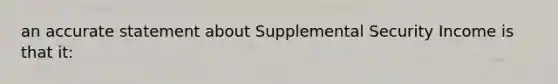 an accurate statement about Supplemental Security Income is that it: