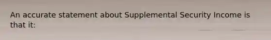 An accurate statement about Supplemental Security Income is that it: