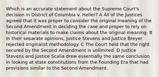 Which is an accurate statement about the Supreme Court's decision in District of Columbia v. Heller? A All of the Justices agreed that it was proper to consider the original meaning of the Second Amendment in deciding the case and proper to rely on historical materials to make claims about the original meaning. B In their separate opinions, Justice Stevens and Justice Breyer rejected originalist methodology. C The Court held that the right secured by the Second Amendment is unlimited. D Justice Stevens and Justice Scalia drew essentially the same conclusion in looking at state constitutions from the Founding Era that had provisions similar to the Second Amendment.