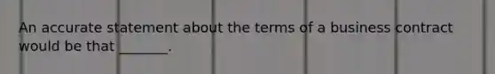 An accurate statement about the terms of a business contract would be that _______.