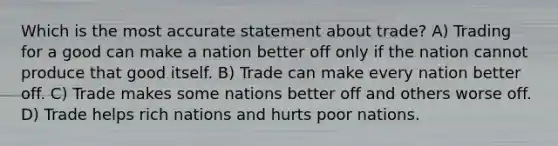 Which is the most accurate statement about trade? A) Trading for a good can make a nation better off only if the nation cannot produce that good itself. B) Trade can make every nation better off. C) Trade makes some nations better off and others worse off. D) Trade helps rich nations and hurts poor nations.