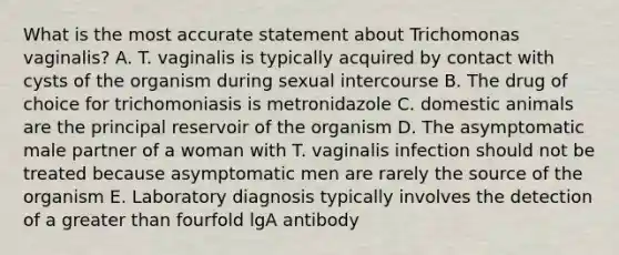 What is the most accurate statement about Trichomonas vaginalis? A. T. vaginalis is typically acquired by contact with cysts of the organism during sexual intercourse B. The drug of choice for trichomoniasis is metronidazole C. domestic animals are the principal reservoir of the organism D. The asymptomatic male partner of a woman with T. vaginalis infection should not be treated because asymptomatic men are rarely the source of the organism E. Laboratory diagnosis typically involves the detection of a greater than fourfold lgA antibody