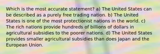 Which is the most accurate statement? a) The United States can be described as a purely free trading nation. b) The United States is one of the most protectionist nations in the world. c) The rich nations provide hundreds of billions of dollars in agricultural subsidies to the poorer nations. d) The United States provides smaller agricultural subsidies than does Japan and the European Union.