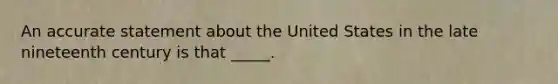 An accurate statement about the United States in the late nineteenth century is that _____.