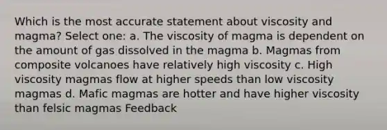 Which is the most accurate statement about viscosity and magma? Select one: a. The viscosity of magma is dependent on the amount of gas dissolved in the magma b. Magmas from composite volcanoes have relatively high viscosity c. High viscosity magmas flow at higher speeds than low viscosity magmas d. Mafic magmas are hotter and have higher viscosity than felsic magmas Feedback