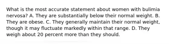 What is the most accurate statement about women with bulimia nervosa? A. They are substantially below their normal weight. B. They are obese. C. They generally maintain their normal weight, though it may fluctuate markedly within that range. D. They weigh about 20 percent more than they should.