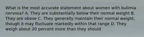 What is the most accurate statement about women with bulimia nervosa? A. They are substantially below their normal weight B. They are obese C. They generally maintain their normal weight, though it may fluctuate markedly within that range D. They weigh about 20 percent more than they should