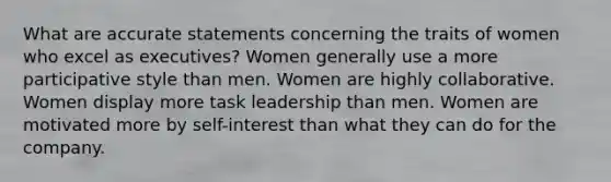 What are accurate statements concerning the traits of women who excel as executives? Women generally use a more participative style than men. Women are highly collaborative. Women display more task leadership than men. Women are motivated more by self-interest than what they can do for the company.