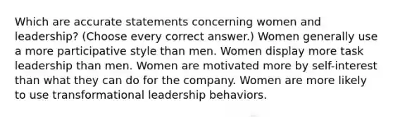 Which are accurate statements concerning women and leadership? (Choose every correct answer.) Women generally use a more participative style than men. Women display more task leadership than men. Women are motivated more by self-interest than what they can do for the company. Women are more likely to use transformational leadership behaviors.