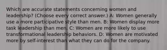 Which are accurate statements concerning women and leadership? (Choose every correct answer.) A: Women generally use a more participative style than men. B: Women display more task leadership than men. C: Women are more likely to use transformational leadership behaviors. D: Women are motivated more by self-interest than what they can do for the company.