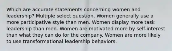 Which are accurate statements concerning women and leadership? Multiple select question. Women generally use a more participative style than men. Women display more task leadership than men. Women are motivated more by self-interest than what they can do for the company. Women are more likely to use transformational leadership behaviors.