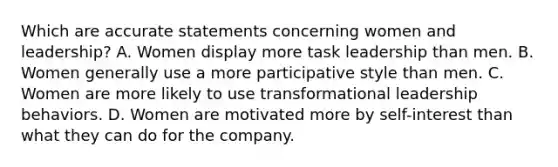 Which are accurate statements concerning women and leadership? A. Women display more task leadership than men. B. Women generally use a more participative style than men. C. Women are more likely to use transformational leadership behaviors. D. Women are motivated more by self-interest than what they can do for the company.